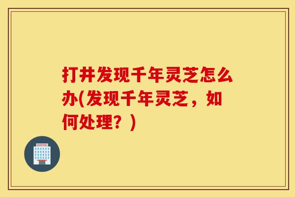 打井发现千年灵芝怎么办(发现千年灵芝,如何处理?)-第1张图片-灵芝之家 打井发现千年灵芝怎么办(发现千年灵芝,如何处理?)-第1张图片-灵芝之家