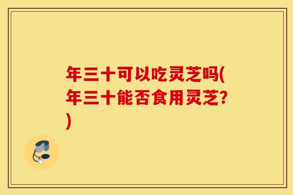 年三十可以吃灵芝吗(年三十能否食用灵芝?)-第1张图片-灵芝之家 年三十可以吃灵芝吗(年三十能否食用灵芝?)-第1张图片-灵芝之家