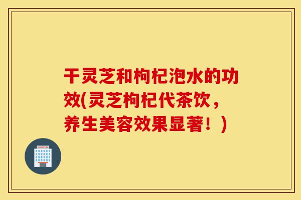 干灵芝和枸杞泡水的功效(灵芝枸杞代茶饮,养生美容效果显著!)-第1张图片-灵芝之家 干灵芝和枸杞泡水的功效(灵芝枸杞代茶饮,养生美容效果显著!)-第1张图片-灵芝之家