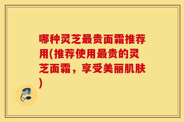 哪种灵芝最贵面霜推荐用(推荐使用最贵的灵芝面霜，享受美丽肌肤)-第1张图片-灵芝之家