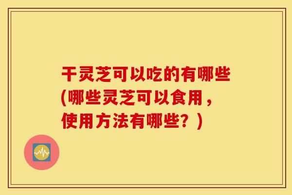 干灵芝可以吃的有哪些(哪些灵芝可以食用,使用方法有哪些?)-第1张图片-灵芝之家 干灵芝可以吃的有哪些(哪些灵芝可以食用,使用方法有哪些?)-第1张图片-灵芝之家