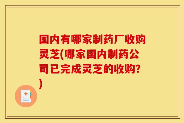 国内有哪家制药厂收购灵芝(哪家国内制药公司已完成灵芝的收购？)-第1张图片-灵芝之家