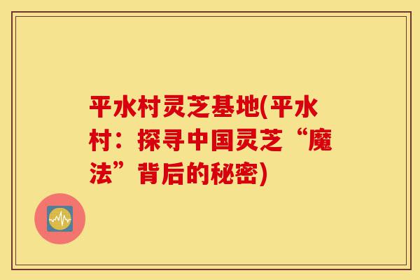 平水村灵芝基地(平水村：探寻中国灵芝“魔法”背后的秘密)-第1张图片-灵芝之家