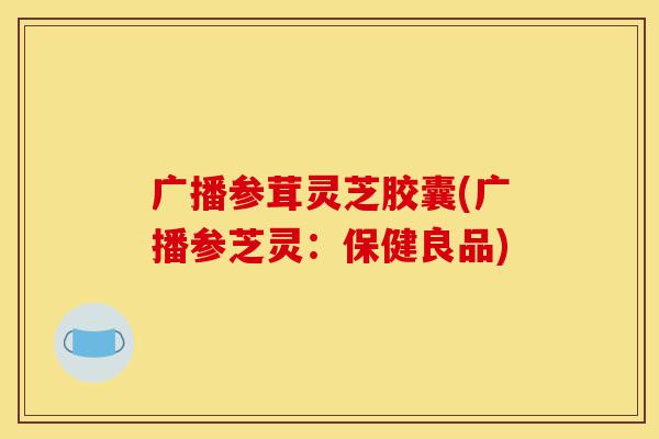 广播参茸灵芝胶囊(广播参芝灵：保健良品)-第1张图片-灵芝之家