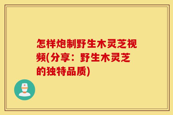 怎样炮制野生木灵芝视频(分享：野生木灵芝的独特品质)-第1张图片-灵芝之家