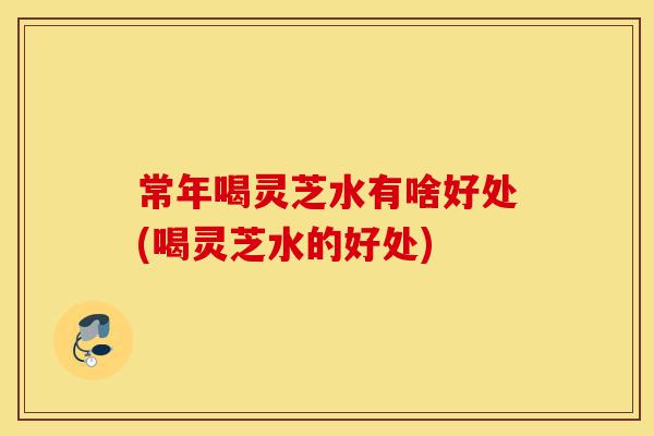 常年喝灵芝水有啥好处(喝灵芝水的好处)-第1张图片-灵芝之家