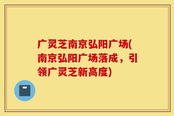 广灵芝南京弘阳广场(南京弘阳广场落成,引领广灵芝新高度)-第1张图片-灵芝之家 广灵芝南京弘阳广场(南京弘阳广场落成,引领广灵芝新高度)-第1张图片-灵芝之家