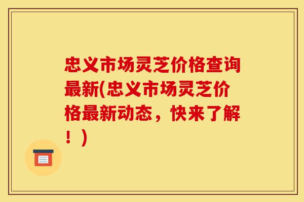 忠义市场灵芝价格查询最新(忠义市场灵芝价格最新动态,快来了解!)-第1张图片-灵芝之家 忠义市场灵芝价格查询最新(忠义市场灵芝价格最新动态,快来了解!)-第1张图片-灵芝之家
