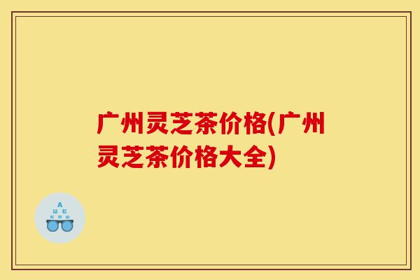 广州灵芝茶价格(广州灵芝茶价格大全)-第1张图片-灵芝之家