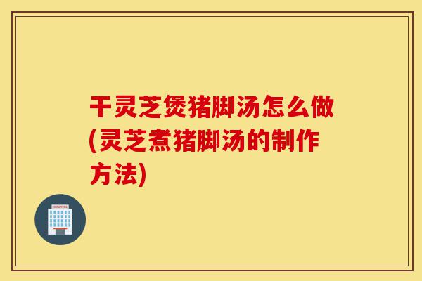 干灵芝煲猪脚汤怎么做(灵芝煮猪脚汤的制作方法)-第1张图片-灵芝之家