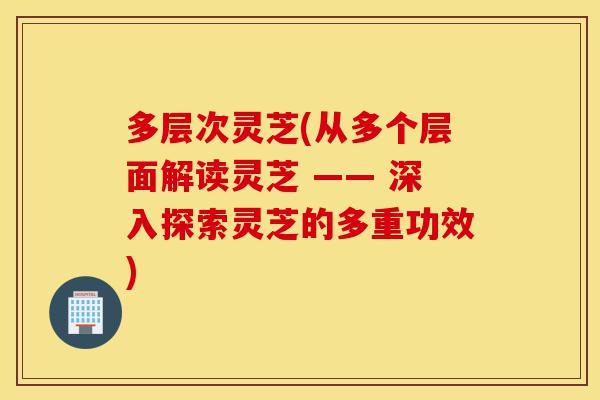 多层次灵芝(从多个层面解读灵芝 —— 深入探索灵芝的多重功效)-第1张图片-灵芝之家 多层次灵芝(从多个层面解读灵芝 —— 深入探索灵芝的多重功效)-第1张图片-灵芝之家