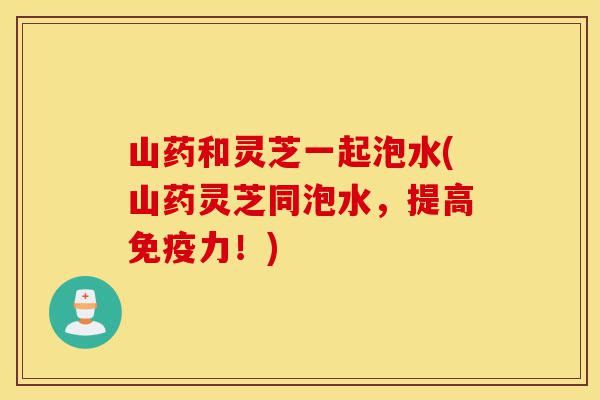 山药和灵芝一起泡水(山药灵芝同泡水,提高免疫力!)-第1张图片-灵芝之家 山药和灵芝一起泡水(山药灵芝同泡水,提高免疫力!)-第1张图片-灵芝之家