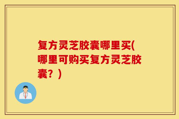 复方灵芝胶囊哪里买(哪里可购买复方灵芝胶囊？)-第1张图片-灵芝之家