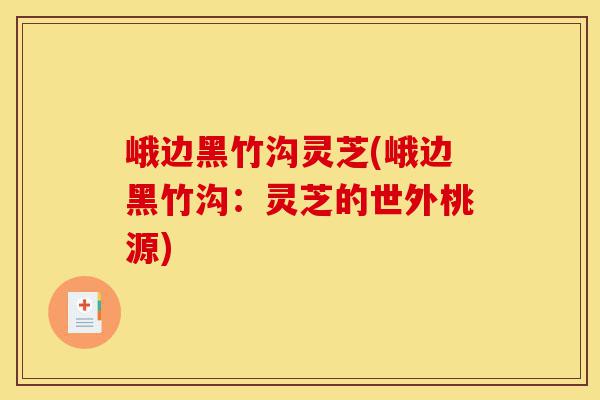 峨边黑竹沟灵芝(峨边黑竹沟:灵芝的世外桃源)-第1张图片-灵芝之家 峨边黑竹沟灵芝(峨边黑竹沟:灵芝的世外桃源)-第1张图片-灵芝之家
