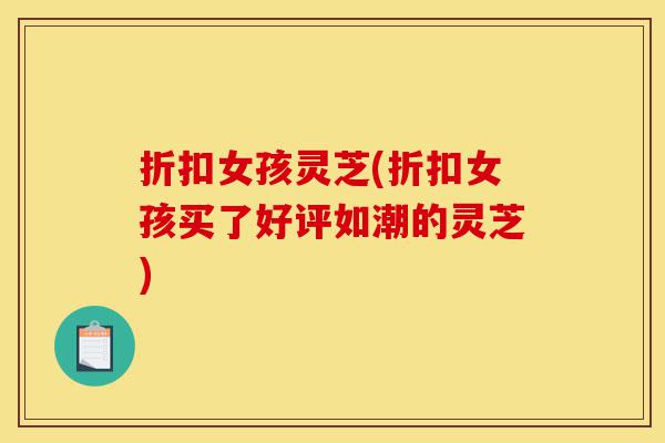 折扣女孩灵芝(折扣女孩买了好评如潮的灵芝)-第1张图片-灵芝之家 折扣女孩灵芝(折扣女孩买了好评如潮的灵芝)-第1张图片-灵芝之家