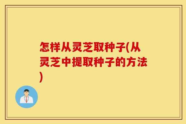 怎样从灵芝取种子(从灵芝中提取种子的方法)-第1张图片-灵芝之家 怎样从灵芝取种子(从灵芝中提取种子的方法)-第1张图片-灵芝之家