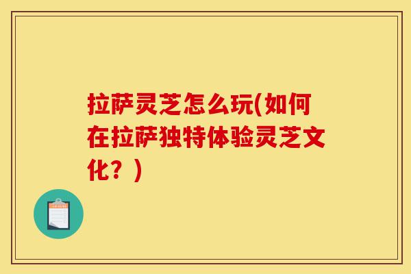 拉萨灵芝怎么玩(如何在拉萨独特体验灵芝文化?)-第1张图片-灵芝之家 拉萨灵芝怎么玩(如何在拉萨独特体验灵芝文化?)-第1张图片-灵芝之家