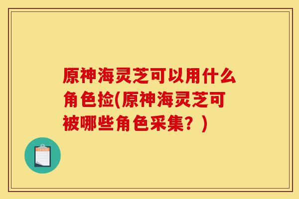 原神海灵芝可以用什么角色捡(原神海灵芝可被哪些角色采集？)-第1张图片-灵芝之家