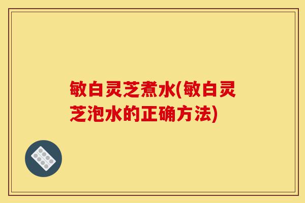 敏白灵芝煮水(敏白灵芝泡水的正确方法)-第1张图片-灵芝之家 敏白灵芝煮水(敏白灵芝泡水的正确方法)-第1张图片-灵芝之家