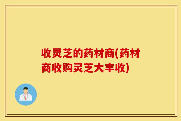 收灵芝的药材商(药材商收购灵芝大丰收)-第1张图片-灵芝之家 收灵芝的药材商(药材商收购灵芝大丰收)-第1张图片-灵芝之家