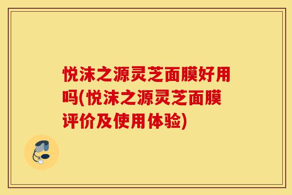 悦沫之源灵芝面膜好用吗(悦沫之源灵芝面膜评价及使用体验)-第1张图片-灵芝之家 悦沫之源灵芝面膜好用吗(悦沫之源灵芝面膜评价及使用体验)-第1张图片-灵芝之家