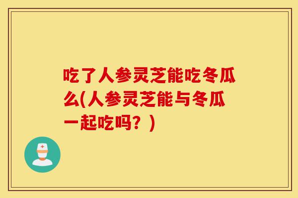 吃了人参灵芝能吃冬瓜么(人参灵芝能与冬瓜一起吃吗?)-第1张图片-灵芝之家 吃了人参灵芝能吃冬瓜么(人参灵芝能与冬瓜一起吃吗?)-第1张图片-灵芝之家