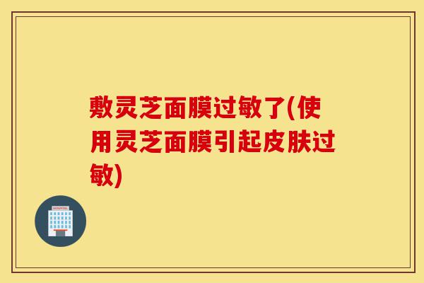 敷灵芝面膜过敏了(使用灵芝面膜引起皮肤过敏)-第1张图片-灵芝之家