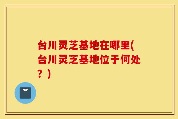 台川灵芝基地在哪里(台川灵芝基地位于何处?)-第1张图片-灵芝之家 台川灵芝基地在哪里(台川灵芝基地位于何处?)-第1张图片-灵芝之家