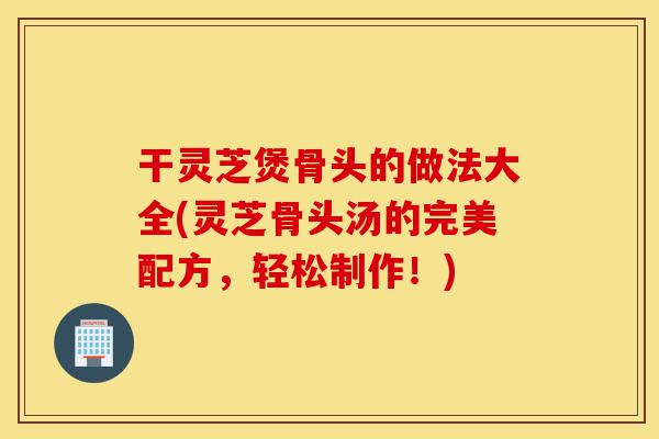 干灵芝煲骨头的做法大全(灵芝骨头汤的完美配方,轻松制作!)-第1张图片-灵芝之家 干灵芝煲骨头的做法大全(灵芝骨头汤的完美配方,轻松制作!)-第1张图片-灵芝之家