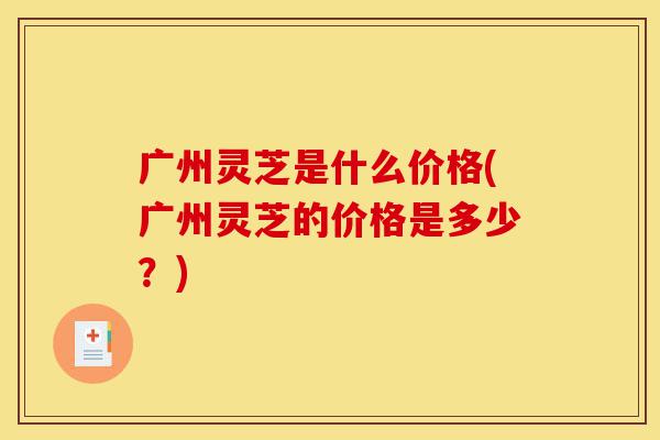 广州灵芝是什么价格(广州灵芝的价格是多少?)-第1张图片-灵芝之家 广州灵芝是什么价格(广州灵芝的价格是多少?)-第1张图片-灵芝之家