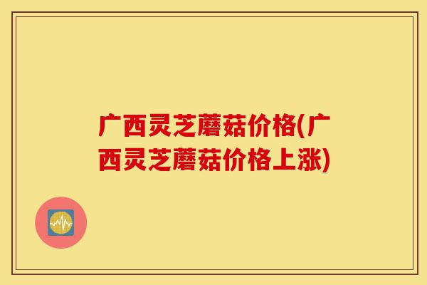 广西灵芝蘑菇价格(广西灵芝蘑菇价格上涨)-第1张图片-灵芝之家 广西灵芝蘑菇价格(广西灵芝蘑菇价格上涨)-第1张图片-灵芝之家