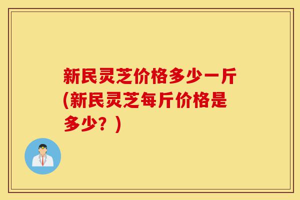 新民灵芝价格多少一斤(新民灵芝每斤价格是多少？)-第1张图片-灵芝之家