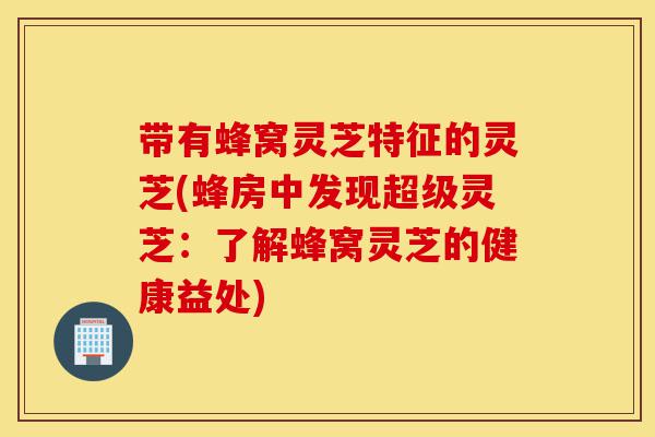 带有蜂窝灵芝特征的灵芝(蜂房中发现超级灵芝:了解蜂窝灵芝的健康益处)-第1张图片-灵芝之家 带有蜂窝灵芝特征的灵芝(蜂房中发现超级灵芝:了解蜂窝灵芝的健康益处)-第1张图片-灵芝之家