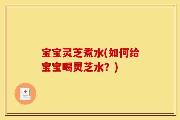 宝宝灵芝煮水(如何给宝宝喝灵芝水？)-第1张图片-灵芝之家