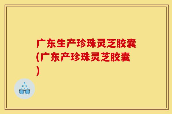 广东生产珍珠灵芝胶囊(广东产珍珠灵芝胶囊)-第1张图片-灵芝之家 广东生产珍珠灵芝胶囊(广东产珍珠灵芝胶囊)-第1张图片-灵芝之家