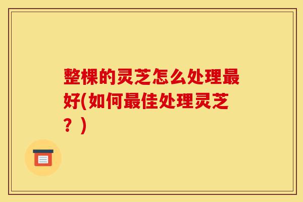 整棵的灵芝怎么处理最好(如何最佳处理灵芝？)-第1张图片-灵芝之家