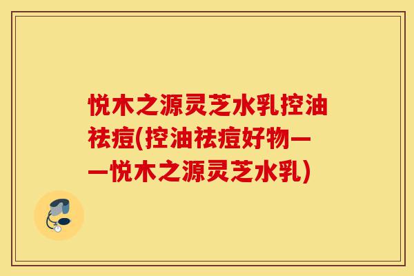 悦木之源灵芝水乳控油祛痘(控油祛痘好物——悦木之源灵芝水乳)-第1张图片-灵芝之家