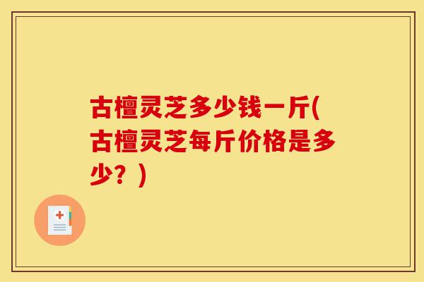 古檀灵芝多少钱一斤(古檀灵芝每斤价格是多少?)-第1张图片-灵芝之家 古檀灵芝多少钱一斤(古檀灵芝每斤价格是多少?)-第1张图片-灵芝之家