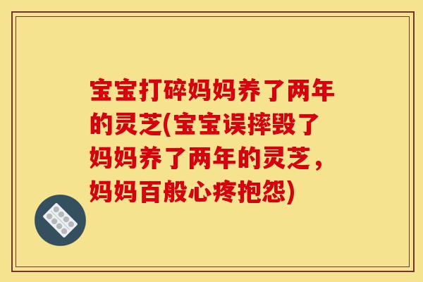 宝宝打碎妈妈养了两年的灵芝(宝宝误摔毁了妈妈养了两年的灵芝,妈妈百般心疼抱怨)-第1张图片-灵芝之家 宝宝打碎妈妈养了两年的灵芝(宝宝误摔毁了妈妈养了两年的灵芝,妈妈百般心疼抱怨)-第1张图片-灵芝之家