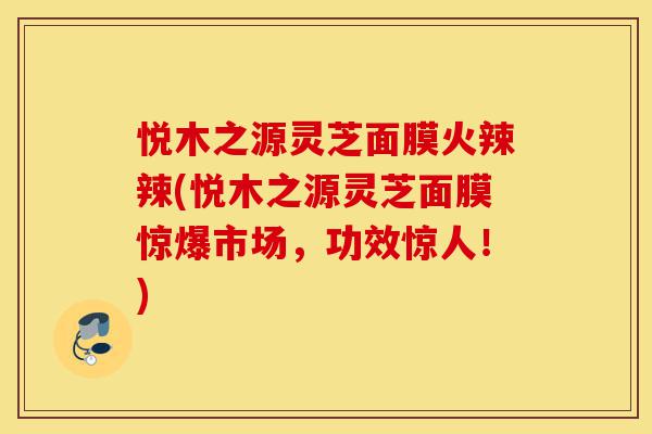 悦木之源灵芝面膜火辣辣(悦木之源灵芝面膜惊爆市场，功效惊人！)-第1张图片-灵芝之家