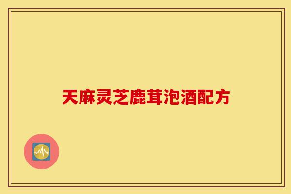 天麻灵芝鹿茸泡酒配方-第1张图片-灵芝之家 天麻灵芝鹿茸泡酒配方-第1张图片-灵芝之家