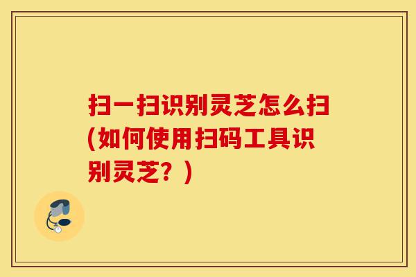 扫一扫识别灵芝怎么扫(如何使用扫码工具识别灵芝?)-第1张图片-灵芝之家 扫一扫识别灵芝怎么扫(如何使用扫码工具识别灵芝?)-第1张图片-灵芝之家