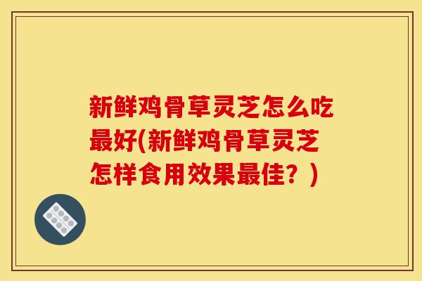 新鲜鸡骨草灵芝怎么吃最好(新鲜鸡骨草灵芝怎样食用效果最佳？)-第1张图片-灵芝之家