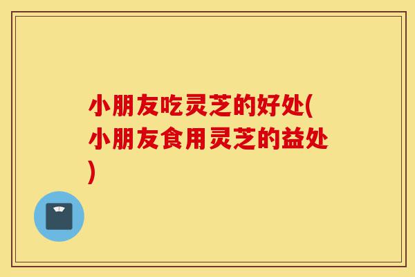 小朋友吃灵芝的好处(小朋友食用灵芝的益处)-第1张图片-灵芝之家 小朋友吃灵芝的好处(小朋友食用灵芝的益处)-第1张图片-灵芝之家