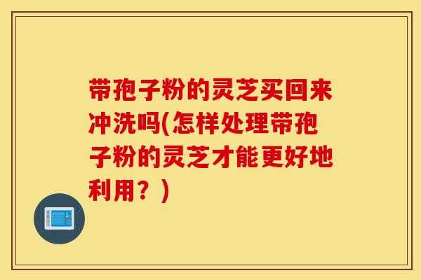带孢子粉的灵芝买回来冲洗吗(怎样处理带孢子粉的灵芝才能更好地利用?)-第1张图片-灵芝之家 带孢子粉的灵芝买回来冲洗吗(怎样处理带孢子粉的灵芝才能更好地利用?)-第1张图片-灵芝之家