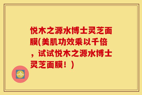 悦木之源水博士灵芝面膜(美肌功效乘以千倍,试试悦木之源水博士灵芝面膜!)-第1张图片-灵芝之家 悦木之源水博士灵芝面膜(美肌功效乘以千倍,试试悦木之源水博士灵芝面膜!)-第1张图片-灵芝之家