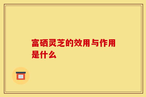 富硒灵芝的效用与作用是什么-第1张图片-灵芝之家