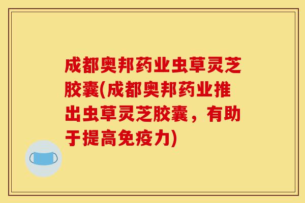 成都奥邦药业虫草灵芝胶囊(成都奥邦药业推出虫草灵芝胶囊，有助于提高免疫力)-第1张图片-灵芝之家