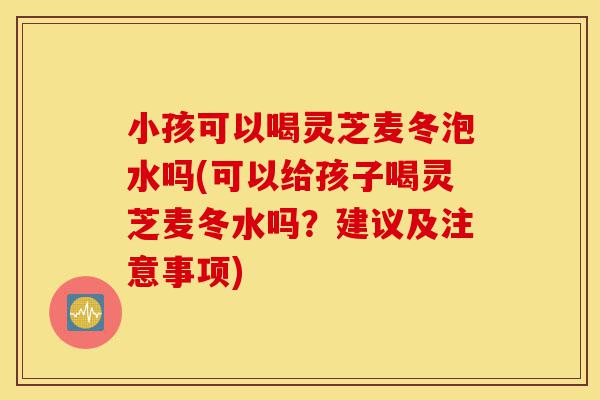小孩可以喝灵芝麦冬泡水吗(可以给孩子喝灵芝麦冬水吗?建议及注意事项)-第1张图片-灵芝之家 小孩可以喝灵芝麦冬泡水吗(可以给孩子喝灵芝麦冬水吗?建议及注意事项)-第1张图片-灵芝之家