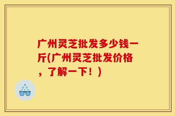 广州灵芝批发多少钱一斤(广州灵芝批发价格,了解一下!)-第1张图片-灵芝之家 广州灵芝批发多少钱一斤(广州灵芝批发价格,了解一下!)-第1张图片-灵芝之家